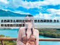 去西藏怎么跟团比较好？想去西藏旅游,怎么和当地旅行团联系