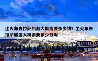 坐火车去拉萨旅游大概需要多少钱？坐火车去拉萨旅游大概需要多少钱呢