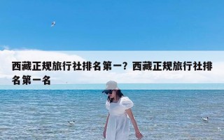 西藏正规旅行社排名第一？西藏正规旅行社排名第一名
