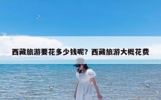 西藏旅游要花多少钱呢？西藏旅游大概花费