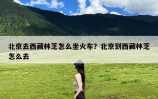 北京去西藏林芝怎么坐火车？北京到西藏林芝怎么去