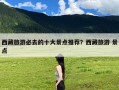 西藏旅游必去的十大景点推荐？西藏旅游 景点