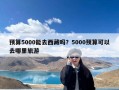 预算5000能去西藏吗？5000预算可以去哪里旅游