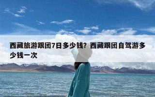 西藏旅游跟团7日多少钱？西藏跟团自驾游多少钱一次