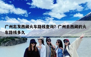 广州出发西藏火车路线查询？广州去西藏的火车路线多久