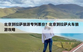 北京到拉萨旅游专列票价？北京到拉萨火车旅游攻略