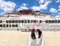 去一趟西藏旅游要花多少钱？去一趟西藏旅游要花多少钱呢