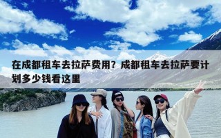 在成都租车去拉萨费用？成都租车去拉萨要计划多少钱看这里