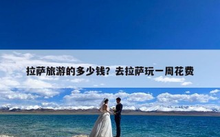 拉萨旅游的多少钱？去拉萨玩一周花费