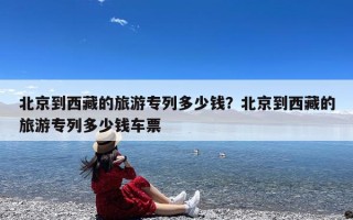北京到西藏的旅游专列多少钱？北京到西藏的旅游专列多少钱车票