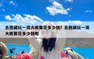 去西藏玩一周大概要花多少钱？去西藏玩一周大概要花多少钱呢