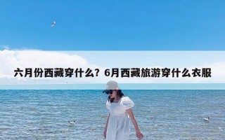 六月份西藏穿什么？6月西藏旅游穿什么衣服