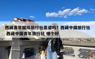 西藏青年国际旅行社靠谱吗？西藏中国旅行社 西藏中国青年旅行社 哪个好