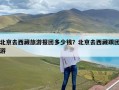 北京去西藏旅游报团多少钱？北京去西藏跟团游