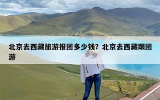 北京去西藏旅游报团多少钱？北京去西藏跟团游