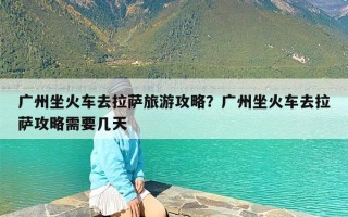 广州坐火车去拉萨旅游攻略？广州坐火车去拉萨攻略需要几天