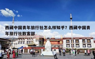 西藏中国青年旅行社怎么样知乎？西藏中国青年旅行社散客部