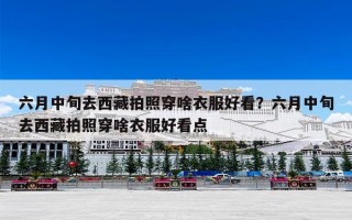 六月中旬去西藏拍照穿啥衣服好看？六月中旬去西藏拍照穿啥衣服好看点