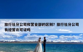 旅行社分公司和营业部的区别？旅行社分公司有经营许可证吗