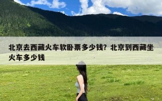 北京去西藏火车软卧票多少钱？北京到西藏坐火车多少钱