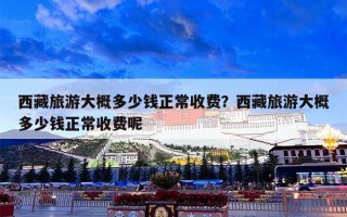 西藏旅游大概多少钱正常收费？西藏旅游大概多少钱正常收费呢
