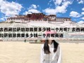 去西藏拉萨旅游需要多少钱一个月呢？去西藏拉萨旅游需要多少钱一个月呢英语