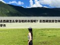去西藏怎么穿当地的衣服呢？去西藏旅游怎样穿衣