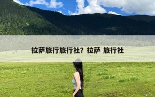 拉萨旅行旅行社？拉萨 旅行社