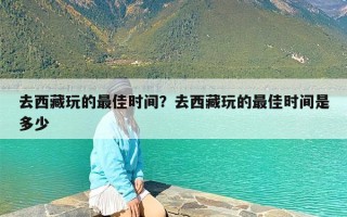 去西藏玩的最佳时间？去西藏玩的最佳时间是多少