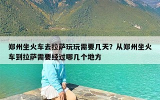 郑州坐火车去拉萨玩玩需要几天？从郑州坐火车到拉萨需要经过哪几个地方