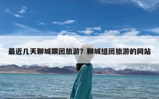 最近几天聊城跟团旅游？聊城组团旅游的网站