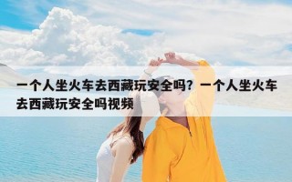 一个人坐火车去西藏玩安全吗？一个人坐火车去西藏玩安全吗视频
