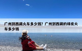 广州到西藏火车多少钱？广州到西藏的绿皮火车多少钱