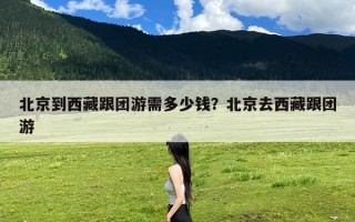 北京到西藏跟团游需多少钱？北京去西藏跟团游