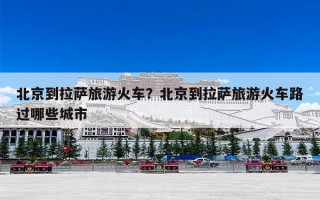 北京到拉萨旅游火车？北京到拉萨旅游火车路过哪些城市
