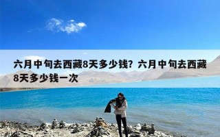 六月中旬去西藏8天多少钱？六月中旬去西藏8天多少钱一次
