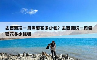 去西藏玩一周需要花多少钱？去西藏玩一周需要花多少钱呢