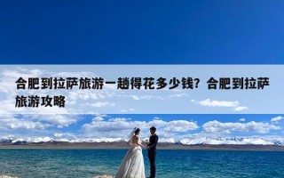 合肥到拉萨旅游一趟得花多少钱？合肥到拉萨旅游攻略