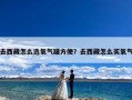 去西藏怎么选氧气罐方便？去西藏怎么买氧气