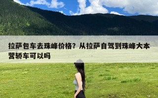 拉萨包车去珠峰价格？从拉萨自驾到珠峰大本营轿车可以吗