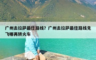 广州去拉萨最佳路线？广州去拉萨最佳路线先飞哪再转火车