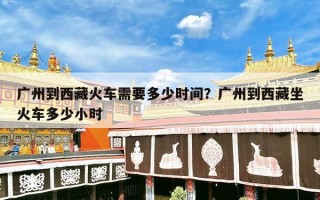 广州到西藏火车需要多少时间？广州到西藏坐火车多少小时