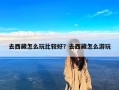 去西藏怎么玩比较好？去西藏怎么游玩