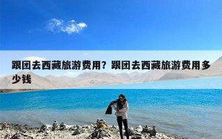 跟团去西藏旅游费用？跟团去西藏旅游费用多少钱