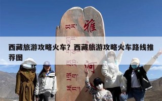 西藏旅游攻略火车？西藏旅游攻略火车路线推荐图
