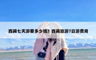 西藏七天游要多少钱？西藏旅游7日游费用