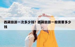 西藏旅游一次多少钱？西藏旅游一般需要多少钱