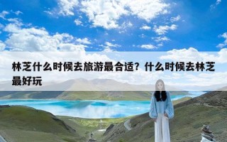 林芝什么时候去旅游最合适？什么时候去林芝最好玩