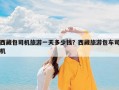西藏包司机旅游一天多少钱？西藏旅游包车司机