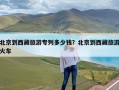 北京到西藏旅游专列多少钱？北京到西藏旅游火车